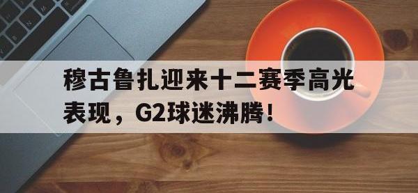 穆古鲁扎迎来十二赛季高光表现，G2球迷沸腾！的简单介绍